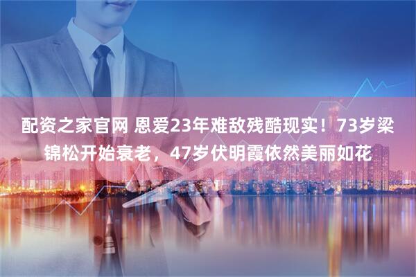 配资之家官网 恩爱23年难敌残酷现实!73岁梁锦松开始衰老,47岁伏明霞依然美丽如花