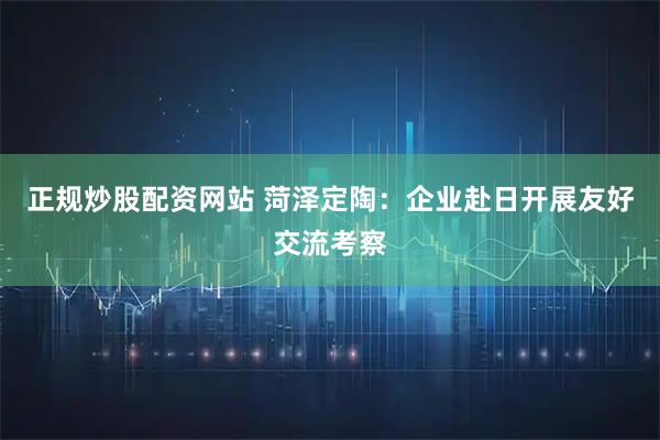 正规炒股配资网站 菏泽定陶:企业赴日开展友好交流考察