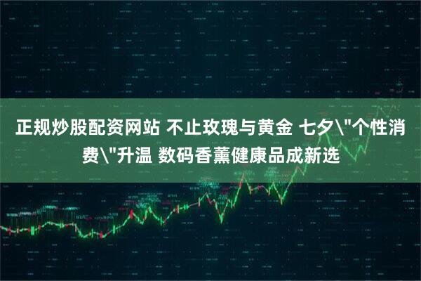 正规炒股配资网站 不止玫瑰与黄金 七夕