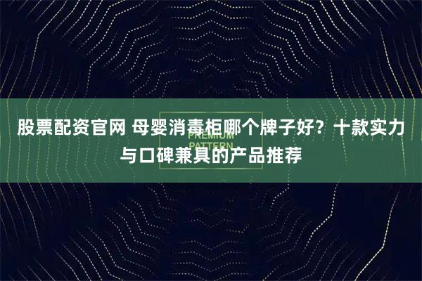 股票配资官网 母婴消毒柜哪个牌子好？十款实力与口碑兼具的产品推荐