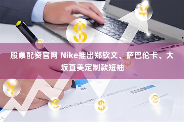 股票配资官网 Nike推出郑钦文、萨巴伦卡、大坂直美定制款短袖