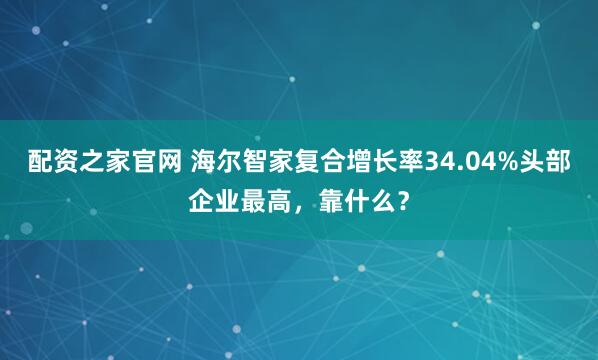 配资之家官网 海尔智家复合增长率34.04%头部企业最高，靠什么？