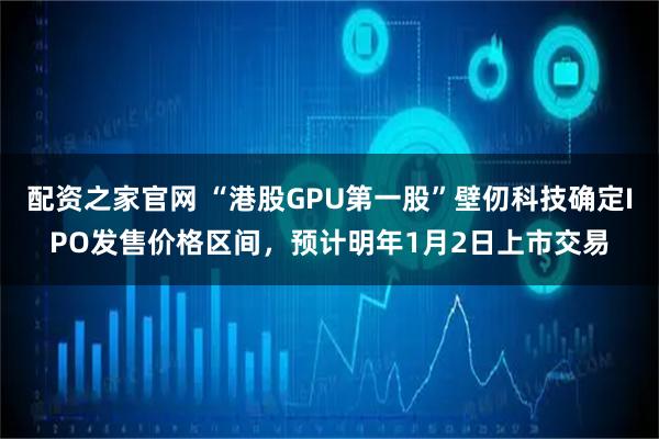 配资之家官网 “港股GPU第一股”壁仞科技确定IPO发售价格区间，预计明年1月2日上市交易