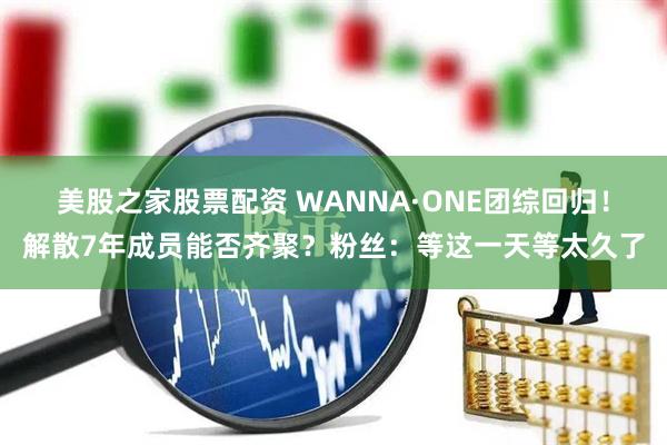 美股之家股票配资 WANNA·ONE团综回归！解散7年成员能否齐聚？粉丝：等这一天等太久了