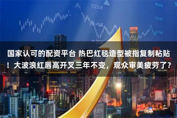 国家认可的配资平台 热巴红毯造型被指复制粘贴！大波浪红唇高开叉三年不变，观众审美疲劳了？