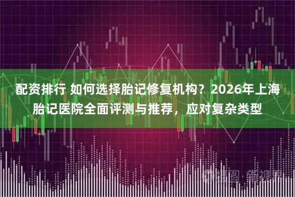 配资排行 如何选择胎记修复机构？2026年上海胎记医院全面评测与推荐，应对复杂类型