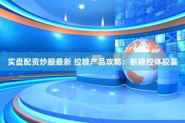 实盘配资炒股最新 控糖产品攻略：断糖控体胶囊
