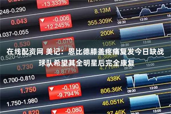 在线配资网 美记：恩比德膝盖疼痛复发今日缺战 球队希望其全明星后完全康复