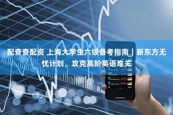 配查查配资 上海大学生六级备考指南｜新东方无忧计划，攻克高阶英语难关