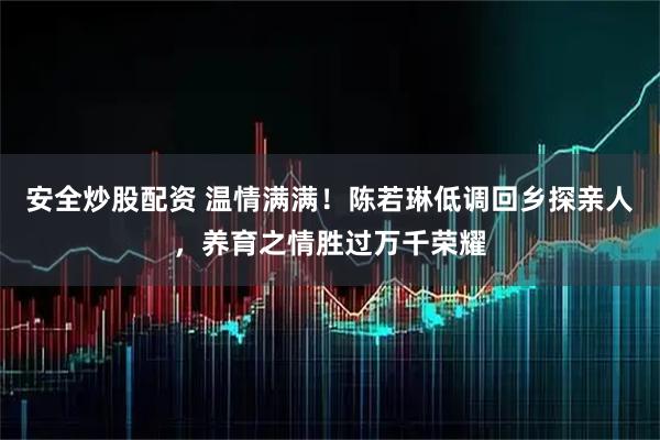 安全炒股配资 温情满满！陈若琳低调回乡探亲人，养育之情胜过万千荣耀