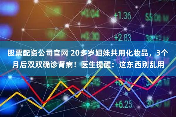 股票配资公司官网 20多岁姐妹共用化妆品，3个月后双双确诊肾病！医生提醒：这东西别乱用