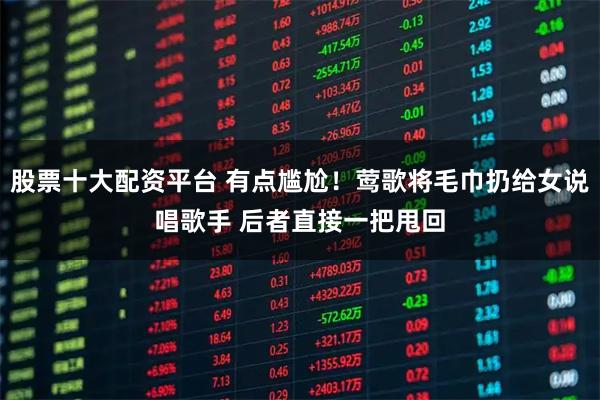 股票十大配资平台 有点尴尬！莺歌将毛巾扔给女说唱歌手 后者直接一把甩回