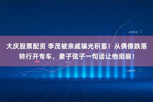 大庆股票配资 李茂被亲戚骗光积蓄！从偶像跌落转行开专车，妻子弦子一句话让他泪崩！