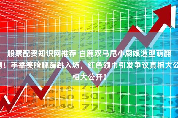 股票配资知识网推荐 白鹿双马尾小厨娘造型萌翻全网！手举笑脸牌蹦跳入场，红色领巾引发争议真相大公开！