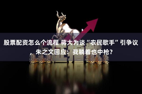 股票配资怎么个流程 蒋大为谈“农民歌手”引争议，朱之文回应：我躺着也中枪？