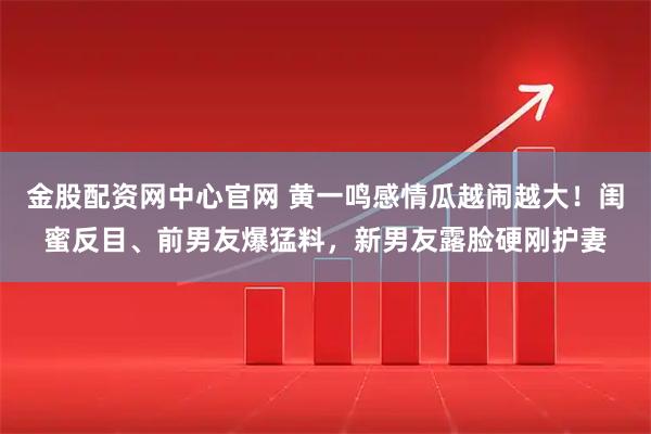 金股配资网中心官网 黄一鸣感情瓜越闹越大！闺蜜反目、前男友爆猛料，新男友露脸硬刚护妻