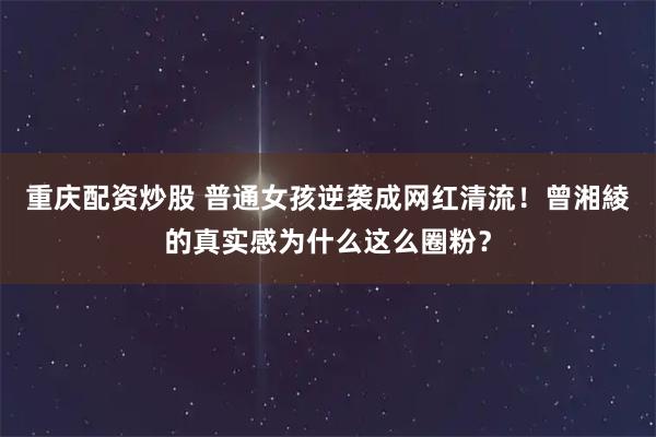 重庆配资炒股 普通女孩逆袭成网红清流！曾湘綾的真实感为什么这么圈粉？