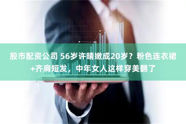 股市配资公司 56岁许晴嫩成20岁？粉色连衣裙+齐肩短发，中年女人这样穿美翻了