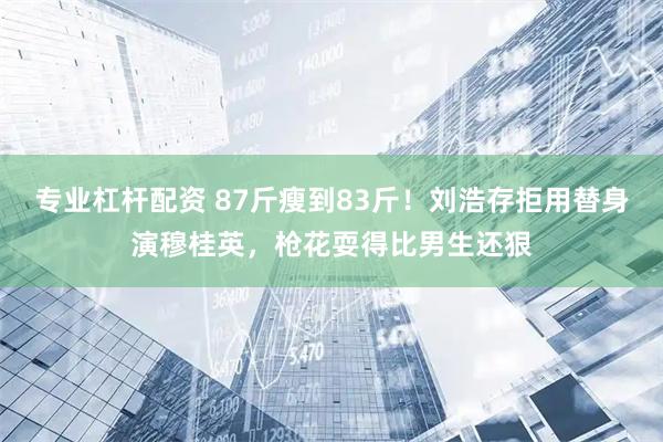 专业杠杆配资 87斤瘦到83斤！刘浩存拒用替身演穆桂英，枪花耍得比男生还狠