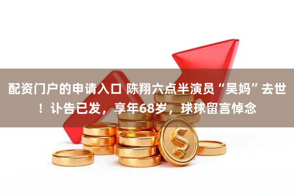 配资门户的申请入口 陈翔六点半演员“吴妈”去世！讣告已发，享年68岁，球球留言悼念