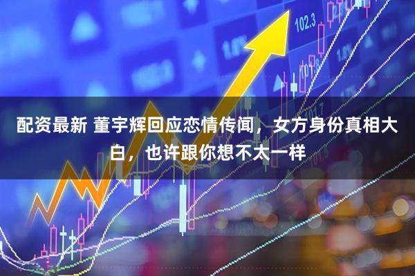 配资最新 董宇辉回应恋情传闻，女方身份真相大白，也许跟你想不太一样