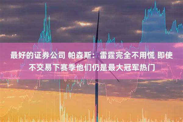 最好的证券公司 帕森斯：雷霆完全不用慌 即使不交易下赛季他们仍是最大冠军热门