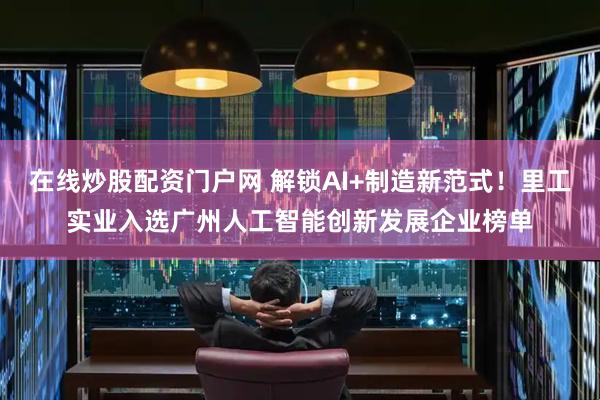 在线炒股配资门户网 解锁AI+制造新范式！里工实业入选广州人工智能创新发展企业榜单