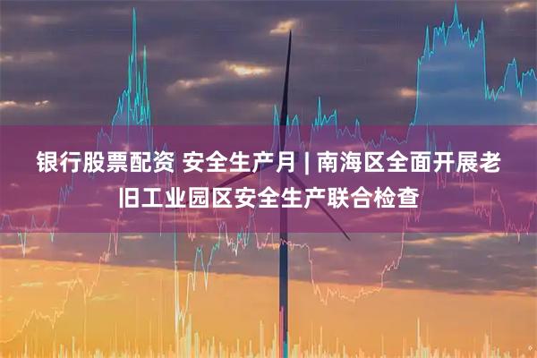 银行股票配资 安全生产月 | 南海区全面开展老旧工业园区安全生产联合检查