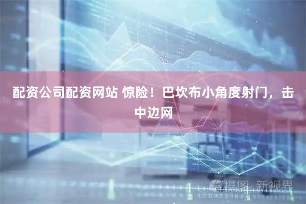 配资公司配资网站 惊险！巴坎布小角度射门，击中边网