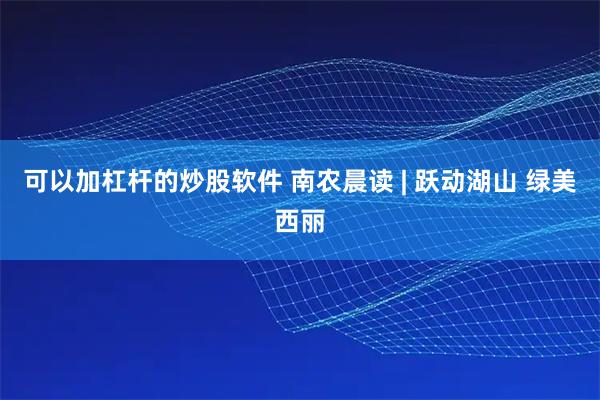 可以加杠杆的炒股软件 南农晨读 | 跃动湖山 绿美西丽