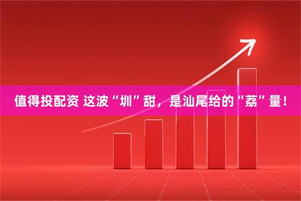 值得投配资 这波“圳”甜，是汕尾给的“荔”量！
