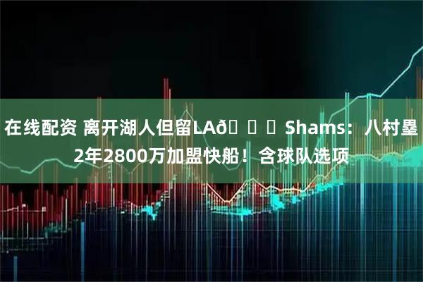 在线配资 离开湖人但留LA📌Shams：八村塁2年2800万加盟快船！含球队选项