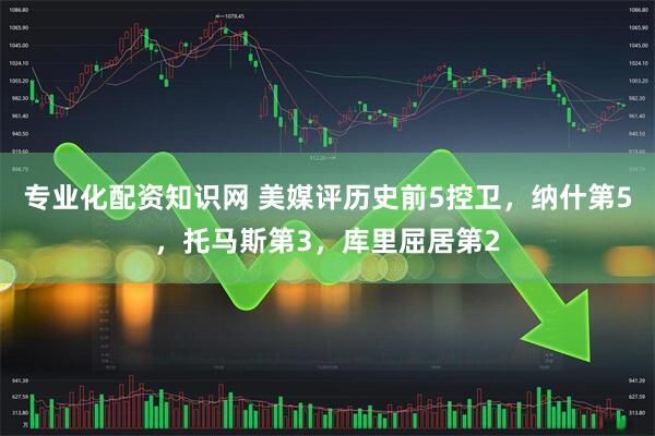 专业化配资知识网 美媒评历史前5控卫，纳什第5，托马斯第3，库里屈居第2