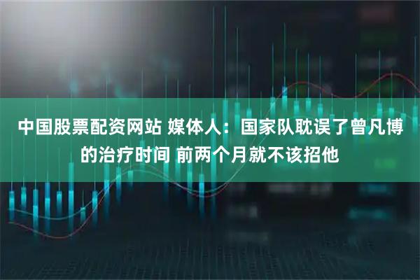 中国股票配资网站 媒体人：国家队耽误了曾凡博的治疗时间 前两个月就不该招他