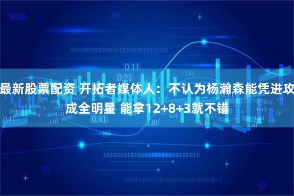最新股票配资 开拓者媒体人：不认为杨瀚森能凭进攻成全明星 能拿12+8+3就不错