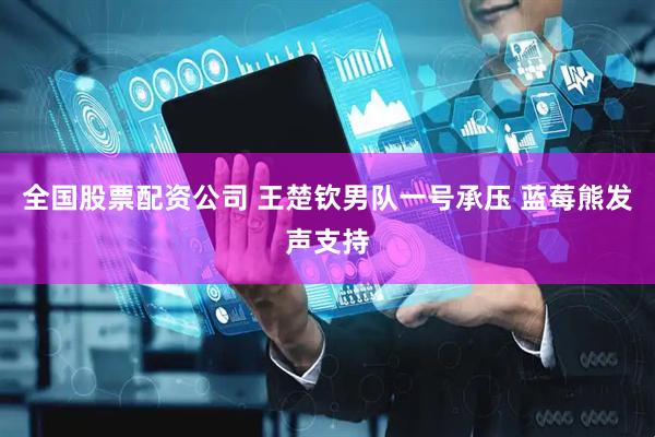 全国股票配资公司 王楚钦男队一号承压 蓝莓熊发声支持