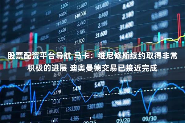 股票配资平台导航 马卡：维尼修斯续约取得非常积极的进展 迪奥曼德交易已接近完成